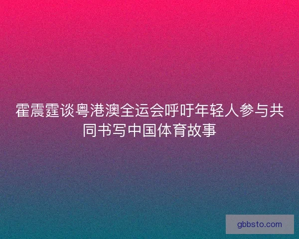 霍震霆谈粤港澳全运会呼吁年轻人参与共同书写中国体育故事