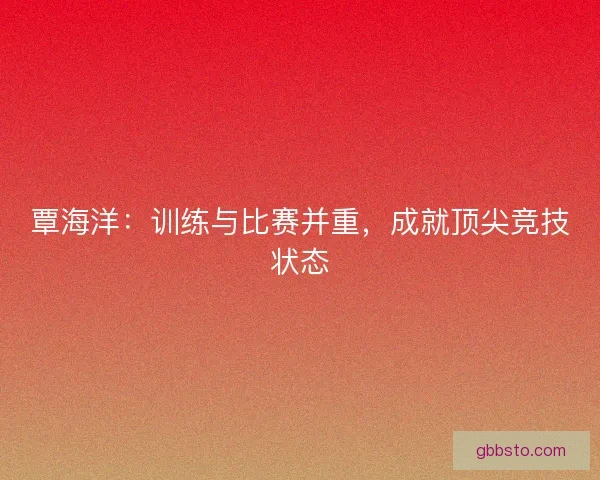 覃海洋：训练与比赛并重，成就顶尖竞技状态